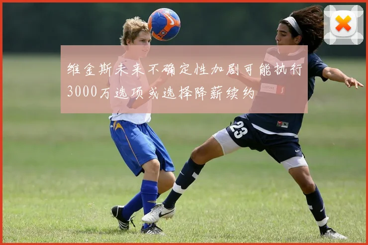维金斯未来不确定性加剧可能执行3000万选项或选择降薪续约