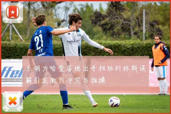 杰明为哈登落地出手相助科林斯误解引发激烈冲突与推搡