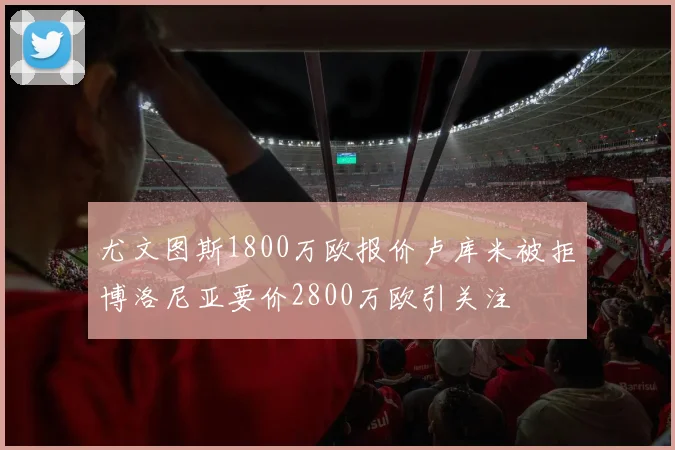尤文图斯1800万欧报价卢库米被拒博洛尼亚要价2800万欧引关注