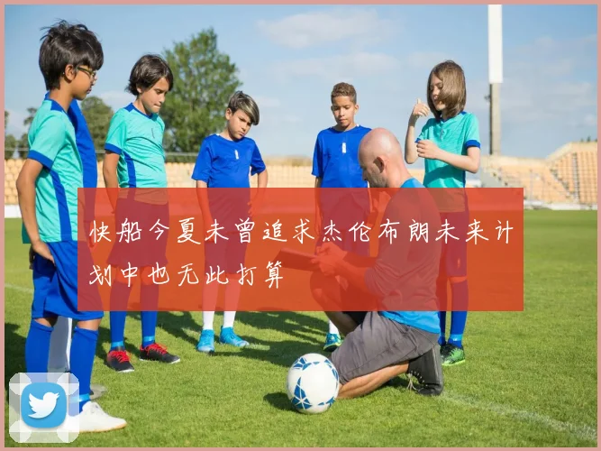 快船今夏未曾追求杰伦布朗未来计划中也无此打算