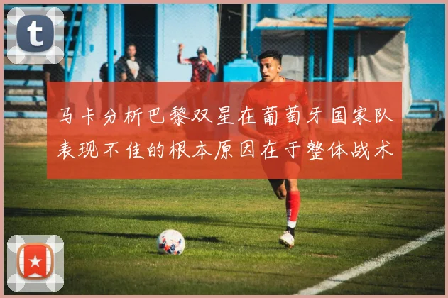 马卡分析巴黎双星在葡萄牙国家队表现不佳的根本原因在于整体战术体系问题