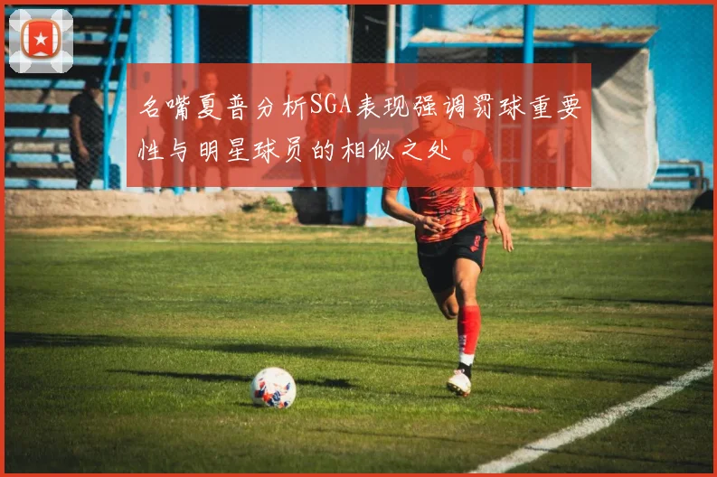 名嘴夏普分析SGA表现强调罚球重要性与明星球员的相似之处