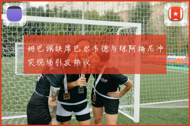 姆巴佩缺席巴尔韦德与琼阿梅尼冲突现场引发热议