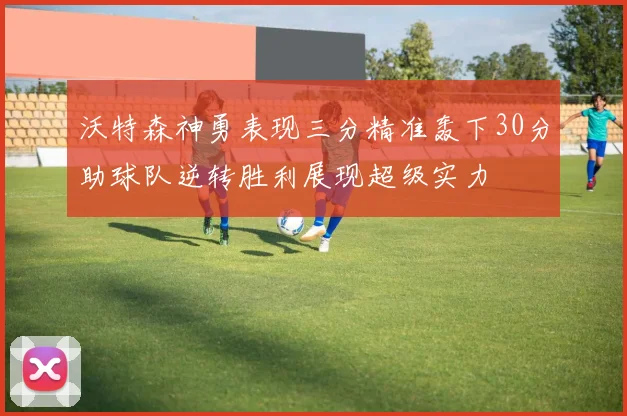 沃特森神勇表现三分精准轰下30分助球队逆转胜利展现超级实力