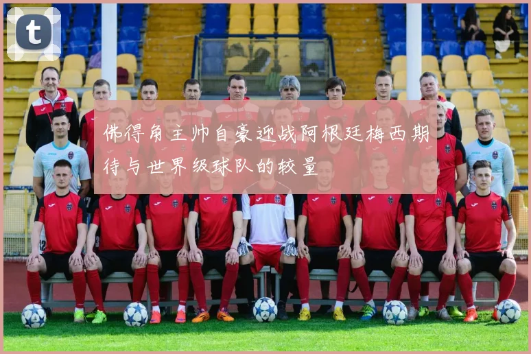 佛得角主帅自豪迎战阿根廷梅西期待与世界级球队的较量