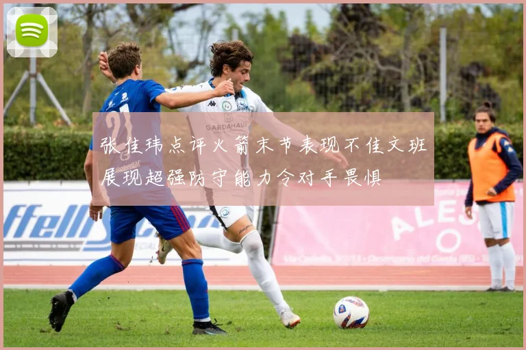 张佳玮点评火箭末节表现不佳文班展现超强防守能力令对手畏惧