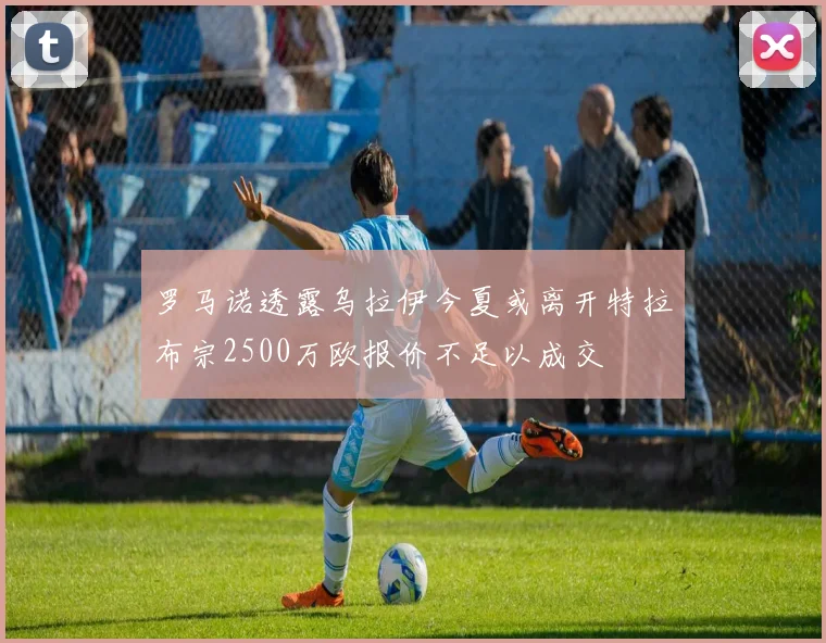 罗马诺透露乌拉伊今夏或离开特拉布宗2500万欧报价不足以成交