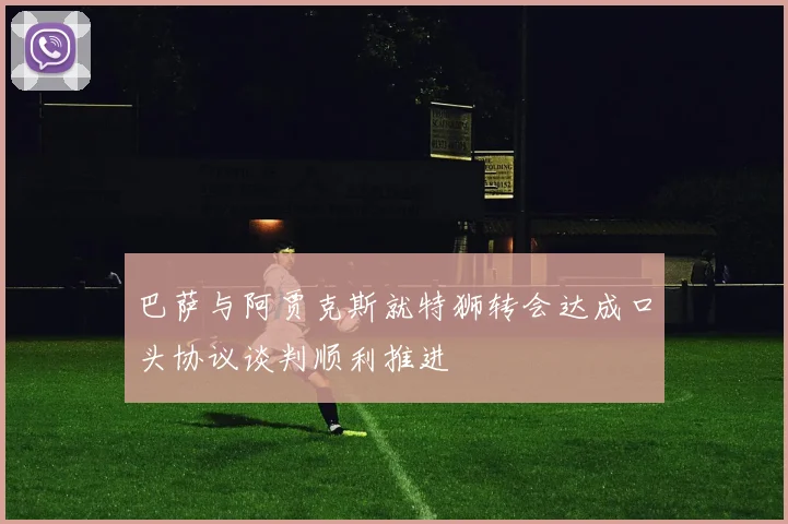 巴萨与阿贾克斯就特狮转会达成口头协议谈判顺利推进