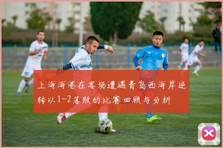 上海海港在客场遭遇青岛西海岸逆转以1-2落败的比赛回顾与分析