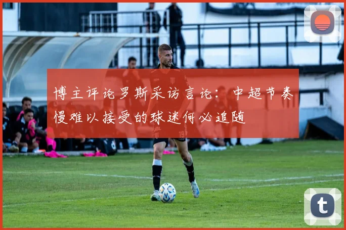 博主评论罗斯采访言论：中超节奏慢难以接受的球迷何必追随