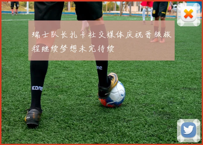 瑞士队长扎卡社交媒体庆祝晋级旅程继续梦想未完待续