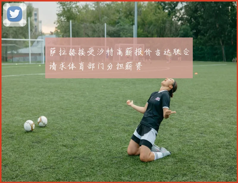 萨拉赫接受沙特高薪报价吉达联合请求体育部门分担薪资