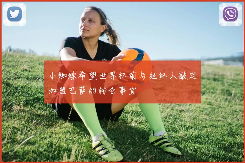 小蜘蛛希望世界杯前与经纪人敲定加盟巴萨的转会事宜