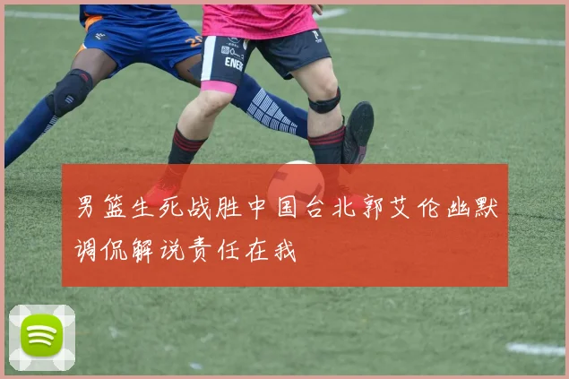 男篮生死战胜中国台北郭艾伦幽默调侃解说责任在我
