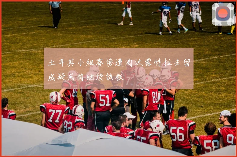 土耳其小组赛惨遭淘汰蒙特拉去留成疑或将继续执教